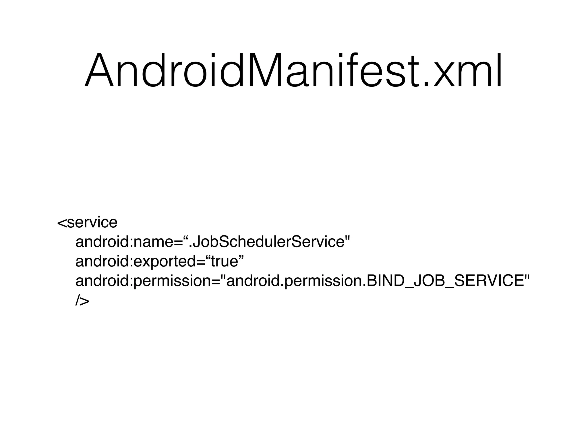 AndroidManifest.xml
<service 
android:name=“.JobSchedulerService"
android:exported=“true” 
android:permission="android.permission.BIND_JOB_SERVICE" 
/>
 