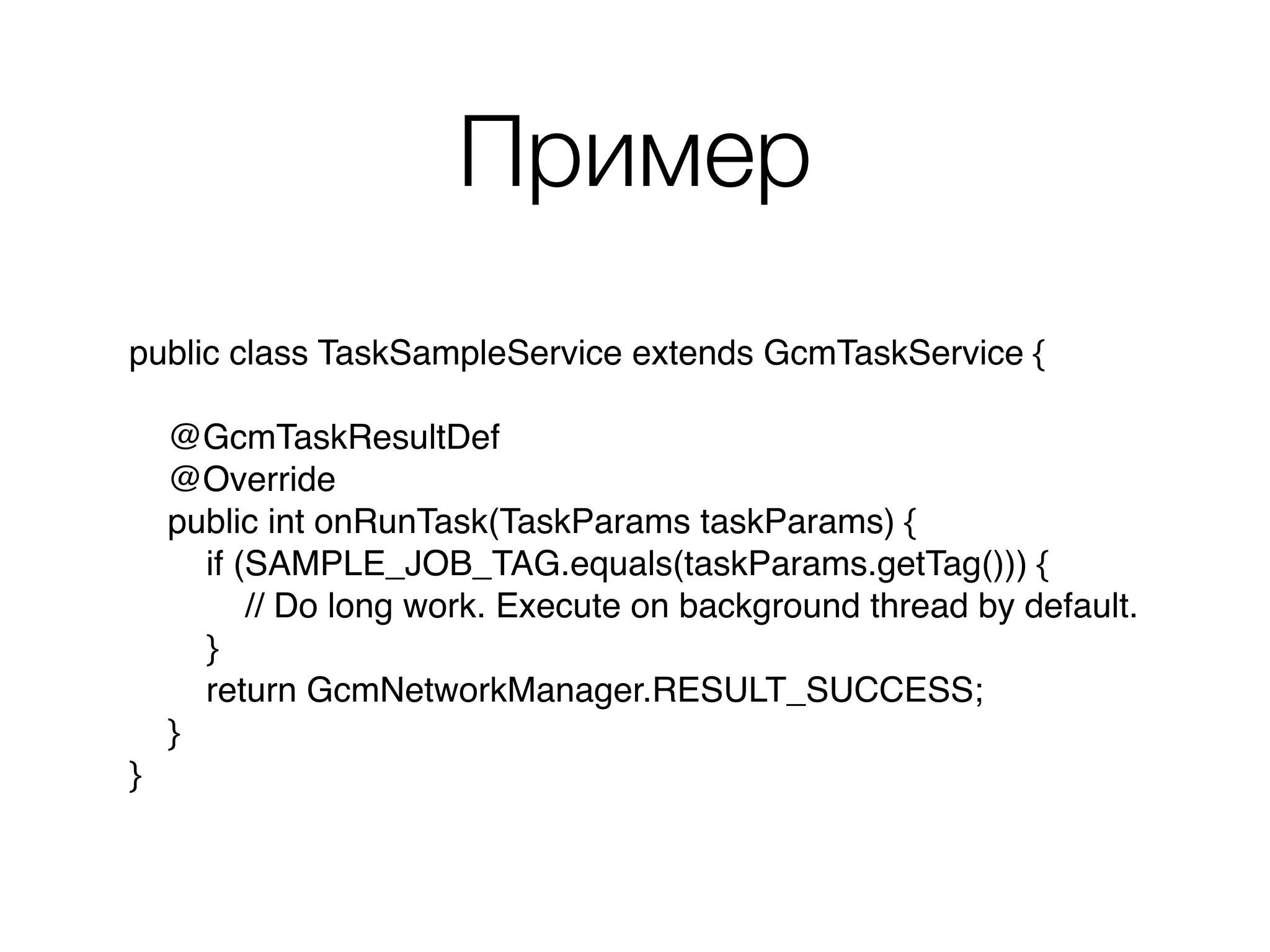 Пример
public class TaskSampleService extends GcmTaskService { 
 
@GcmTaskResultDef 
@Override 
public int onRunTask(TaskParams taskParams) { 
if (SAMPLE_JOB_TAG.equals(taskParams.getTag())) { 
// Do long work. Execute on background thread by default. 
} 
return GcmNetworkManager.RESULT_SUCCESS; 
} 
}
 