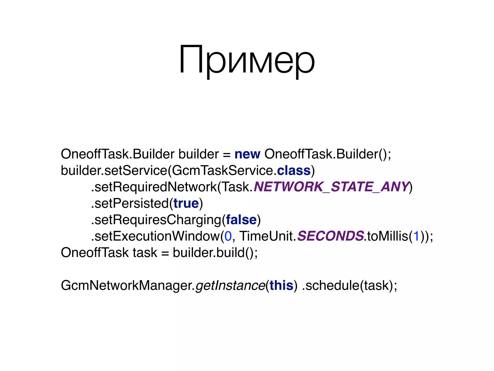 Пример
OneoffTask.Builder builder = new OneoffTask.Builder(); 
builder.setService(GcmTaskService.class) 
.setRequiredNetwork(Task.NETWORK_STATE_ANY) 
.setPersisted(true) 
.setRequiresCharging(false) 
.setExecutionWindow(0, TimeUnit.SECONDS.toMillis(1)); 
OneoffTask task = builder.build(); 
 
GcmNetworkManager.getInstance(this) .schedule(task);
 