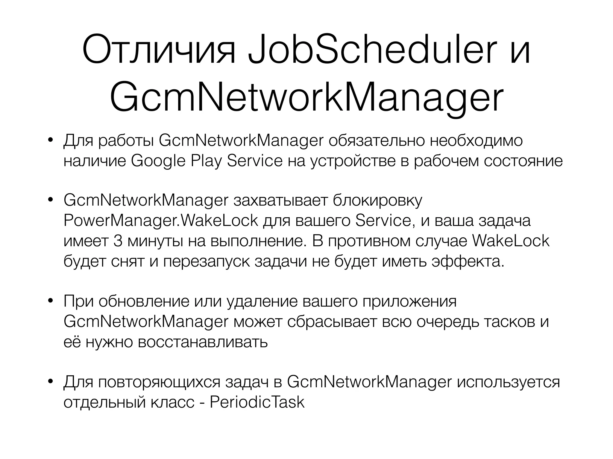 Отличия JobScheduler и
GcmNetworkManager
• Для работы GcmNetworkManager обязательно необходимо
наличие Google Play Service на устройстве в рабочем состояние
• GcmNetworkManager захватывает блокировку
PowerManager.WakeLock для вашего Service, и ваша задача
имеет 3 минуты на выполнение. В противном случае WakeLock
будет снят и перезапуск задачи не будет иметь эффекта.
• При обновление или удаление вашего приложения
GcmNetworkManager может сбрасывает всю очередь тасков и
её нужно восстанавливать
• Для повторяющихся задач в GcmNetworkManager используется
отдельный класс - PeriodicTask
 