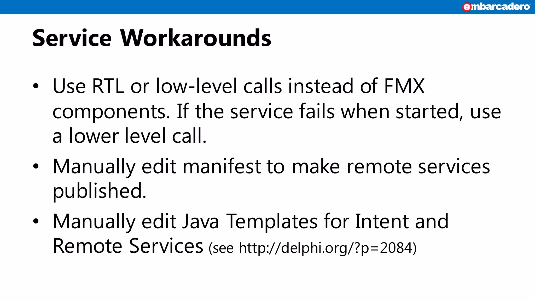 Service Workarounds
• Use RTL or low-level calls instead of FMX
components. If the service fails when started, use
a lower level call.
• Manually edit manifest to make remote services
published.
• Manually edit Java Templates for Intent and
Remote Services (see http://delphi.org/?p=2084)
 
