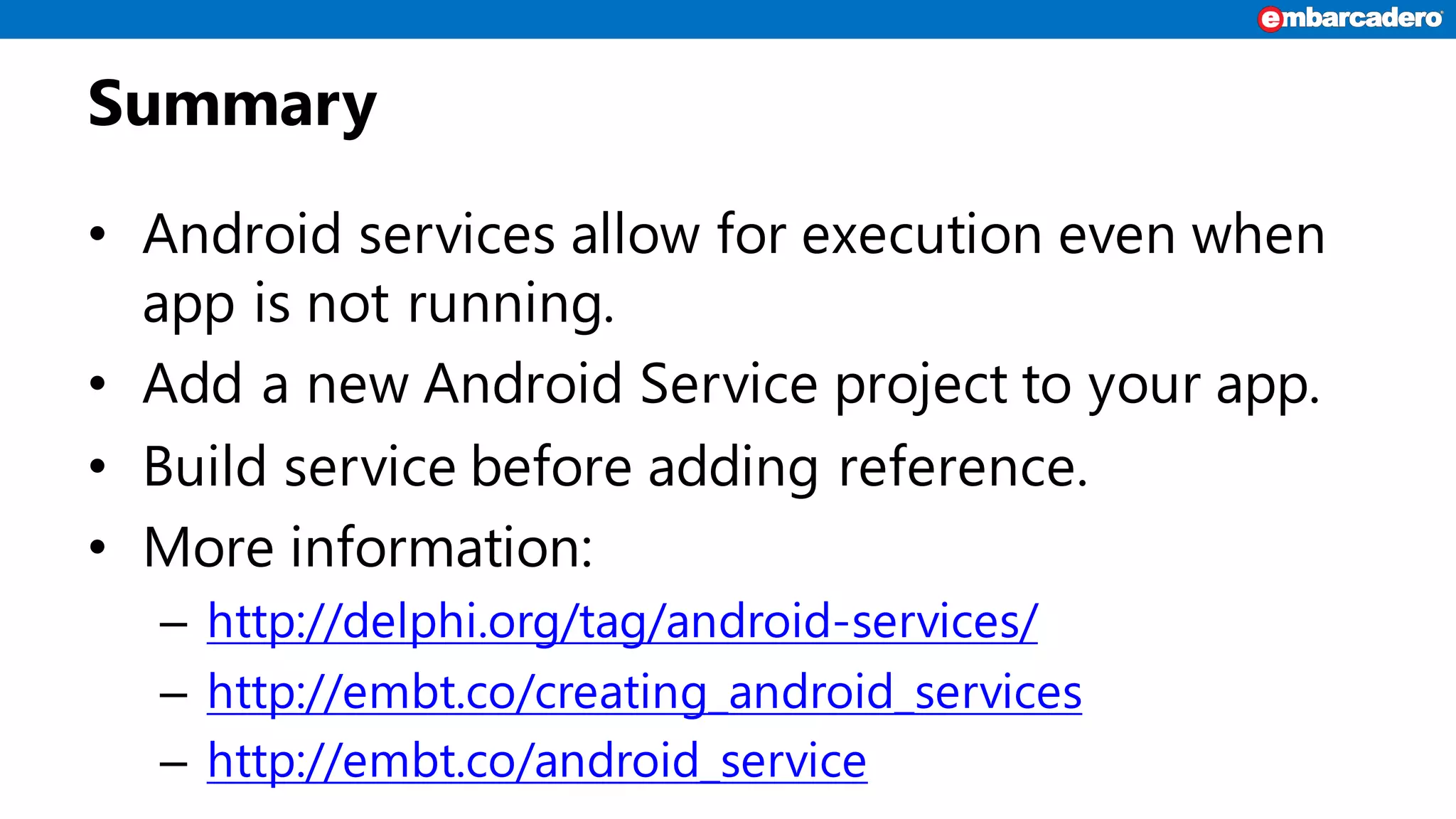 Summary
• Android services allow for execution even when
app is not running.
• Add a new Android Service project to your app.
• Build service before adding reference.
• More information:
– http://delphi.org/tag/android-services/
– http://embt.co/creating_android_services
– http://embt.co/android_service
 
