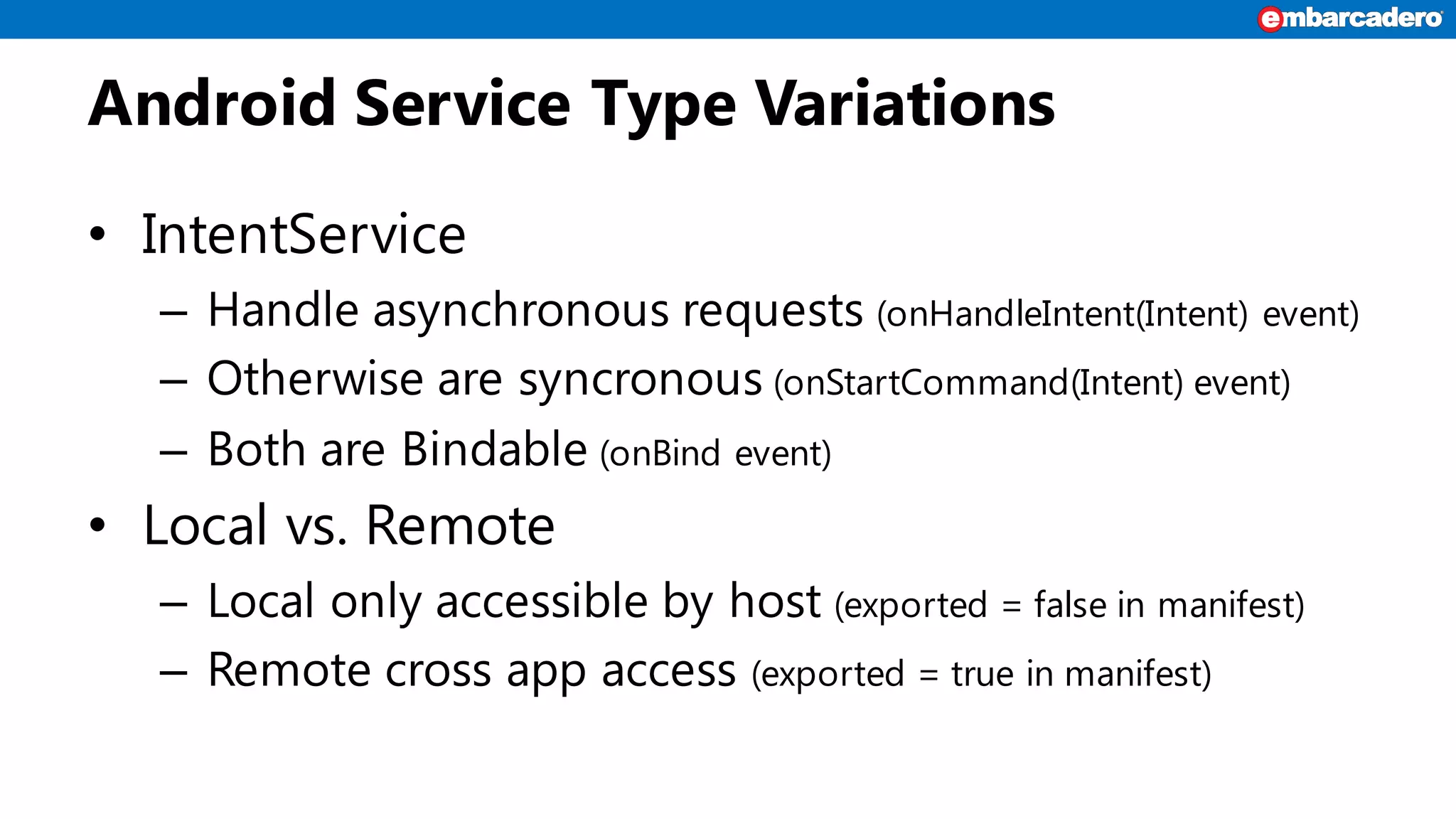 Android Service Type Variations
• IntentService
– Handle asynchronous requests (onHandleIntent(Intent) event)
– Otherwise are syncronous (onStartCommand(Intent) event)
– Both are Bindable (onBind event)
• Local vs. Remote
– Local only accessible by host (exported = false in manifest)
– Remote cross app access (exported = true in manifest)
 