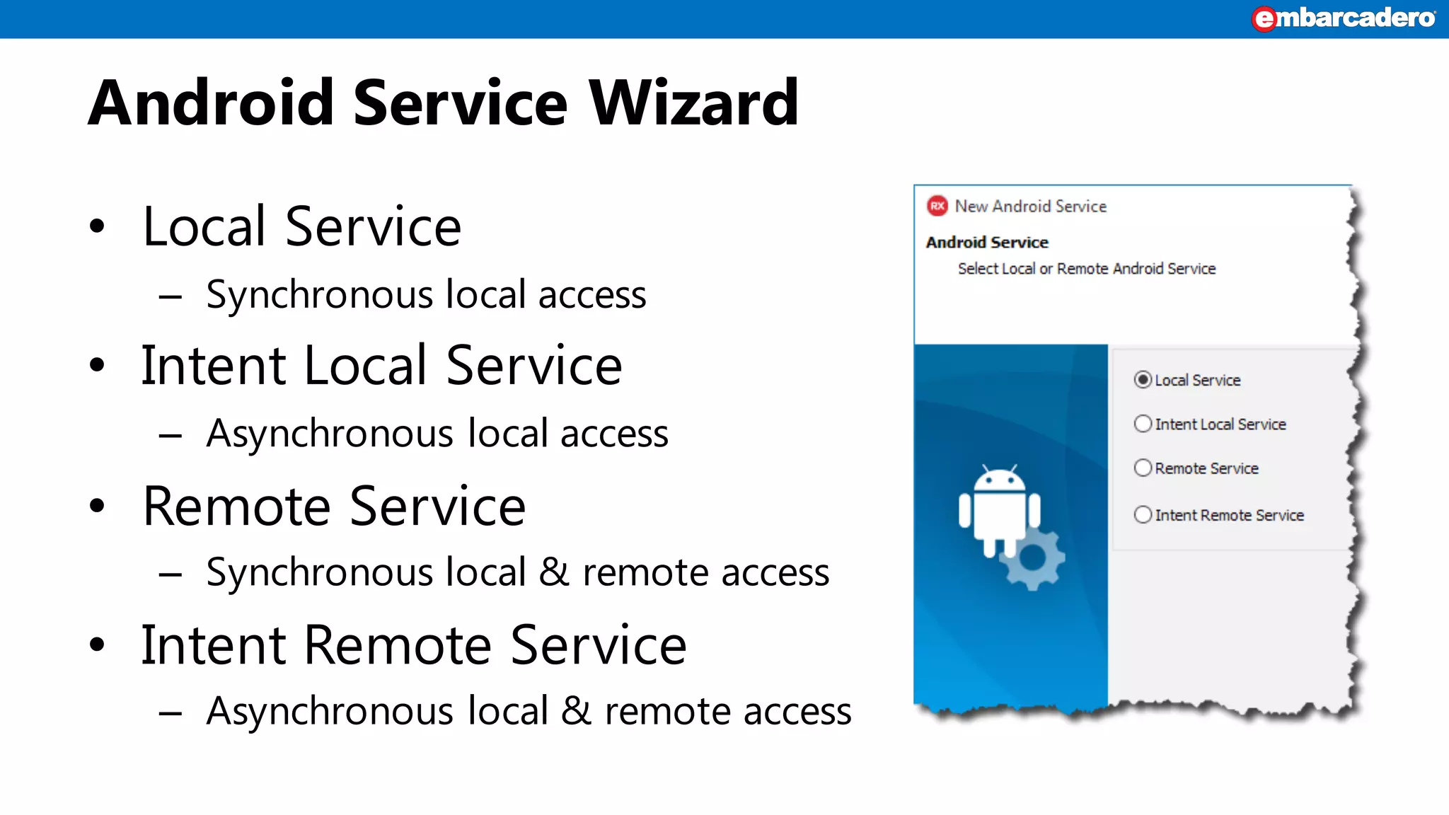 Android Service Wizard
• Local Service
– Synchronous local access
• Intent Local Service
– Asynchronous local access
• Remote Service
– Synchronous local & remote access
• Intent Remote Service
– Asynchronous local & remote access
 