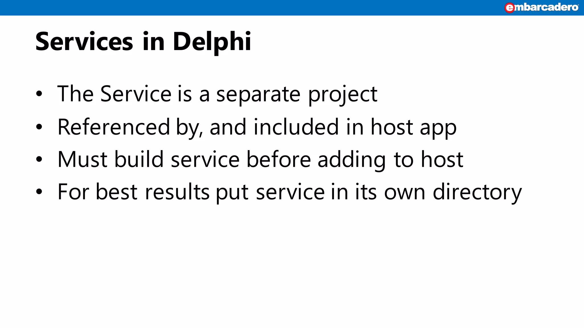 Services in Delphi
• The Service is a separate project
• Referenced by, and included in host app
• Must build service before adding to host
• For best results put service in its own directory
 