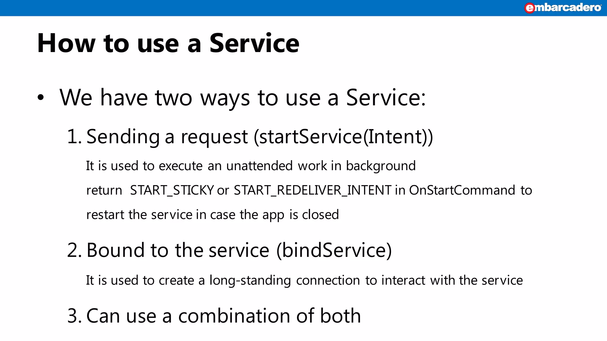 How to use a Service
• We have two ways to use a Service:
1. Sending a request (startService(Intent))
It is used to execute an unattended work in background
return START_STICKY or START_REDELIVER_INTENT in OnStartCommand to
restart the service in case the app is closed
2. Bound to the service (bindService)
It is used to create a long-standing connection to interact with the service
3. Can use a combination of both
 