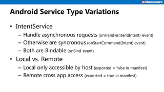 Android Service Type Variations
• IntentService
– Handle asynchronous requests (onHandleIntent(Intent) event)
– Otherwise ...