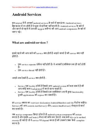 You can download this pdf from www.besthinditutorials.com
Android Services
इस tutorial android services Android services
न स इ न Android services
औ नन स suggest android components
What are android services ?
इसस न service इ न service न
-
 ए service separate सस न ए न
 ए service thread न
इ अ service -
 Service ए facility सस android system स
background न
 Service ए facility सस ए ए न अ न functionality
स applications expose स
service स <service> declaration AndroidManifest.xml file न ए
Services context.startService() औ context.bindService() स स
स
service component ए android system component initiate
औ इस onCreate() . स life cycle method
execute service depend स स complete
न
 