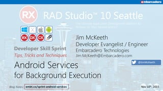 embt.co/sprint-android-servicesBlog	Notes:
Android Services
for Background Execution
Developer Skill Sprint
Tips, Tricks and Techniques
The Ultimate Application Development platform for
Widows 10, Mac, Mobile and IoT
Jim McKeeth
Developer Evangelist / Engineer
Embarcadero Technologies
Jim.McKeeth@Embarcadero.com
Nov	10th,	2015
@JimMcKeeth
 