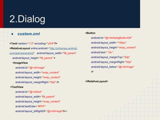 2.Dialog
●

custom.xml

<Button
android:id="@+id/dialogButtonOK"

<?xml version="1.0" encoding="utf-8"?>

android:layout_width="100px"

<RelativeLayout xmlns:android="http://schemas.android.

android:layout_height="wrap_content"

com/apk/res/android" android:layout_width="fill_parent"

android:text=" Ok "

android:layout_height="fill_parent" >

android:layout_marginTop="5dp"

<ImageView

android:layout_marginRight="5dp"

android:id="@+id/image"

android:layout_below="@+id/image"

android:layout_width="wrap_content"

/>

android:layout_height="wrap_content"
android:layout_marginRight="5dp" />
<TextView
android:id="@+id/text"
android:layout_width="fill_parent"
android:layout_height="wrap_content"
android:textColor="#FFF"
android:layout_toRightOf="@+id/image"/>/>

</RelativeLayout>

 