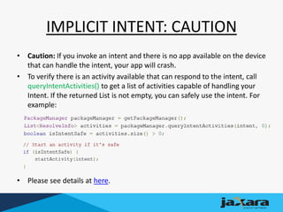 IMPLICIT INTENT: CAUTION
• Caution: If you invoke an intent and there is no app available on the device
that can handle the intent, your app will crash.
• To verify there is an activity available that can respond to the intent, call
queryIntentActivities() to get a list of activities capable of handling your
Intent. If the returned List is not empty, you can safely use the intent. For
example:
• Please see details at here.
 