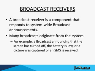 BROADCAST RECEIVERS
• A broadcast receiver is a component that
responds to system-wide Broadcast
announcements.
• Many broadcasts originate from the system
– For example, a Broadcast announcing that the
screen has turned off, the battery is low, or a
picture was captured or an SMS is received.
 