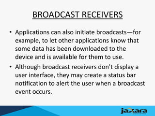 BROADCAST RECEIVERS
• Applications can also initiate broadcasts—for
example, to let other applications know that
some data has been downloaded to the
device and is available for them to use.
• Although broadcast receivers don't display a
user interface, they may create a status bar
notification to alert the user when a broadcast
event occurs.
 