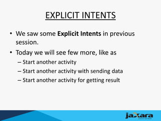 EXPLICIT INTENTS
• We saw some Explicit Intents in previous
session.
• Today we will see few more, like as
– Start another activity
– Start another activity with sending data
– Start another activity for getting result
 