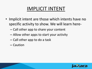 IMPLICIT INTENT
• Implicit intent are those which intents have no
specific activity to show. We will learn here-
– Call other app to share your content
– Allow other apps to start your activity
– Call other app to do a task
– Caution
 