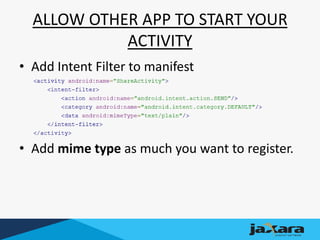 ALLOW OTHER APP TO START YOUR
ACTIVITY
• Add Intent Filter to manifest
• Add mime type as much you want to register.
 
