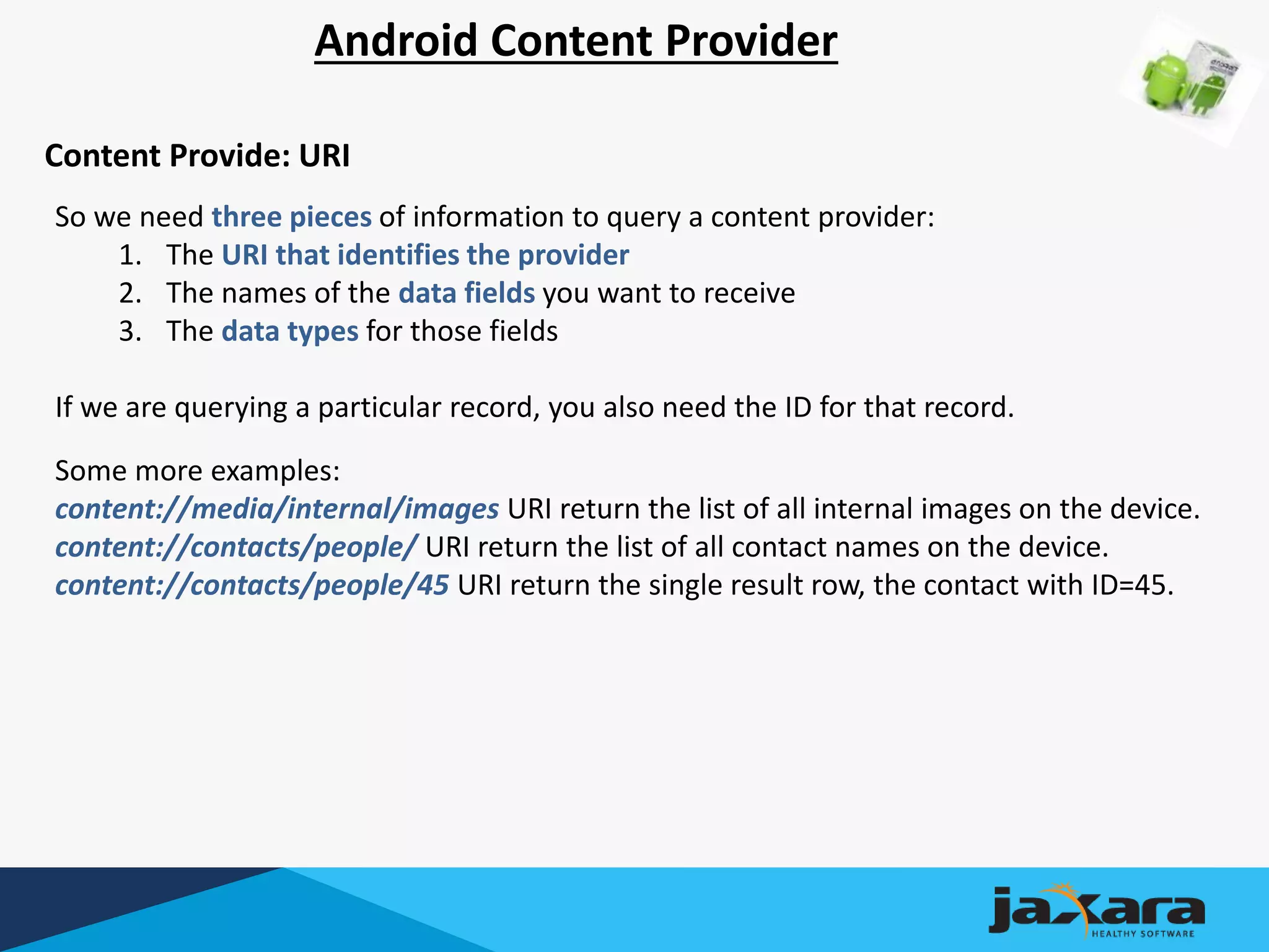 Android Content Provider
Content Provide: URI
So we need three pieces of information to query a content provider:
1. The URI that identifies the provider
2. The names of the data fields you want to receive
3. The data types for those fields
If we are querying a particular record, you also need the ID for that record.
Some more examples:
content://media/internal/images URI return the list of all internal images on the device.
content://contacts/people/ URI return the list of all contact names on the device.
content://contacts/people/45 URI return the single result row, the contact with ID=45.
 