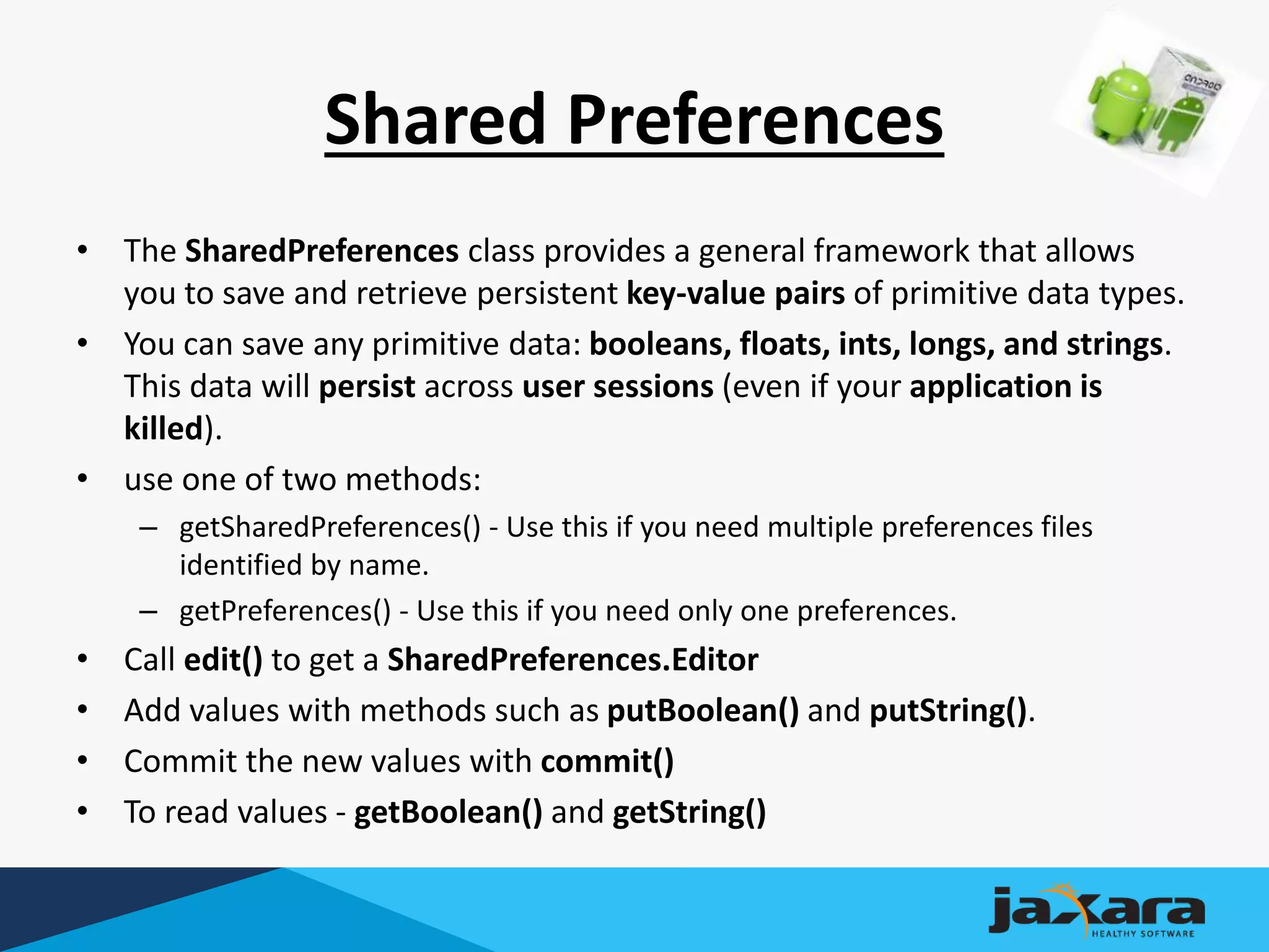 Shared Preferences
• The SharedPreferences class provides a general framework that allows
you to save and retrieve persistent key-value pairs of primitive data types.
• You can save any primitive data: booleans, floats, ints, longs, and strings.
This data will persist across user sessions (even if your application is
killed).
• use one of two methods:
– getSharedPreferences() - Use this if you need multiple preferences files
identified by name.
– getPreferences() - Use this if you need only one preferences.
• Call edit() to get a SharedPreferences.Editor
• Add values with methods such as putBoolean() and putString().
• Commit the new values with commit()
• To read values - getBoolean() and getString()
 
