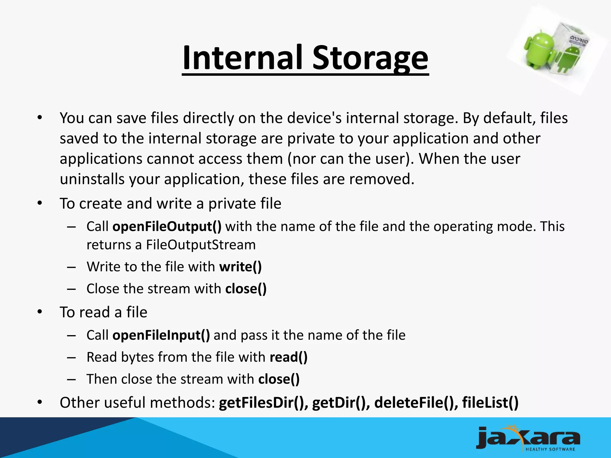 Internal Storage
• You can save files directly on the device's internal storage. By default, files
saved to the internal storage are private to your application and other
applications cannot access them (nor can the user). When the user
uninstalls your application, these files are removed.
• To create and write a private file
– Call openFileOutput() with the name of the file and the operating mode. This
returns a FileOutputStream
– Write to the file with write()
– Close the stream with close()
• To read a file
– Call openFileInput() and pass it the name of the file
– Read bytes from the file with read()
– Then close the stream with close()
• Other useful methods: getFilesDir(), getDir(), deleteFile(), fileList()
 
