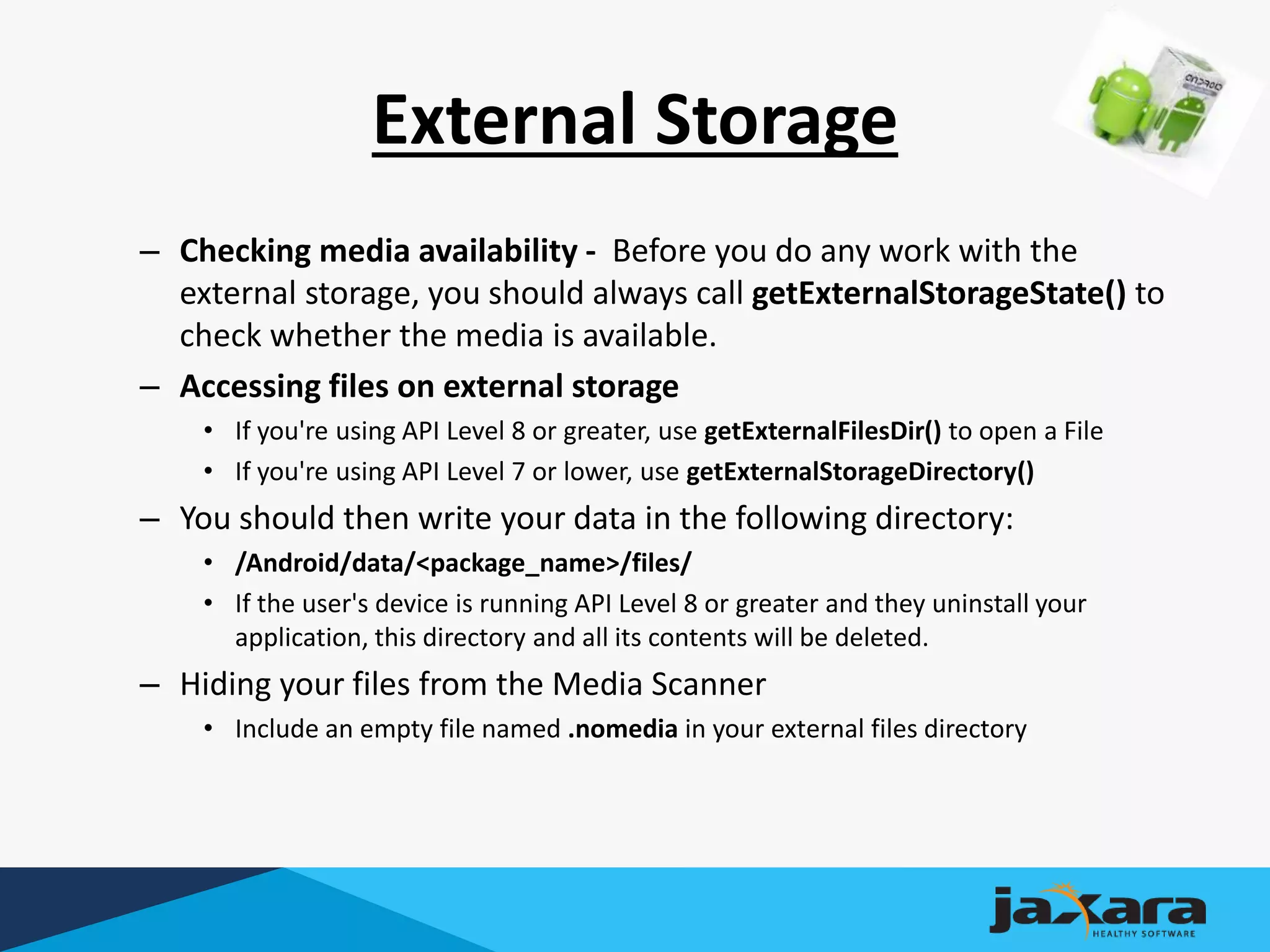 External Storage
– Checking media availability - Before you do any work with the
external storage, you should always call getExternalStorageState() to
check whether the media is available.
– Accessing files on external storage
• If you're using API Level 8 or greater, use getExternalFilesDir() to open a File
• If you're using API Level 7 or lower, use getExternalStorageDirectory()
– You should then write your data in the following directory:
• /Android/data/<package_name>/files/
• If the user's device is running API Level 8 or greater and they uninstall your
application, this directory and all its contents will be deleted.
– Hiding your files from the Media Scanner
• Include an empty file named .nomedia in your external files directory
 