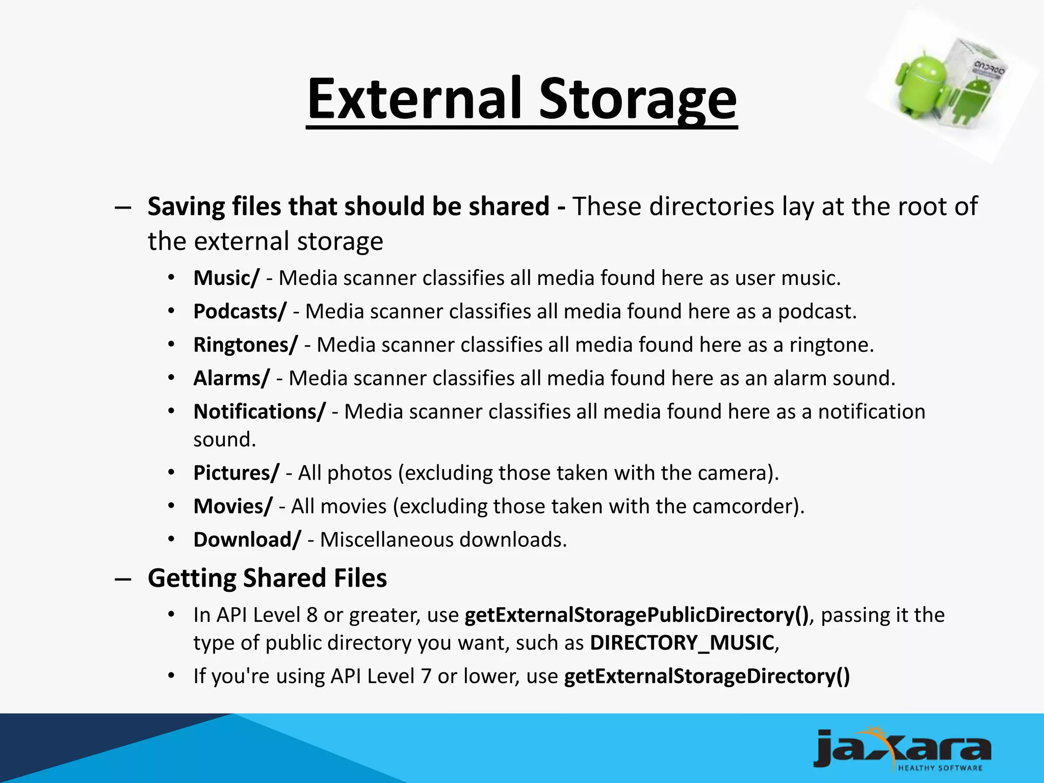 External Storage
– Saving files that should be shared - These directories lay at the root of
the external storage
• Music/ - Media scanner classifies all media found here as user music.
• Podcasts/ - Media scanner classifies all media found here as a podcast.
• Ringtones/ - Media scanner classifies all media found here as a ringtone.
• Alarms/ - Media scanner classifies all media found here as an alarm sound.
• Notifications/ - Media scanner classifies all media found here as a notification
sound.
• Pictures/ - All photos (excluding those taken with the camera).
• Movies/ - All movies (excluding those taken with the camcorder).
• Download/ - Miscellaneous downloads.
– Getting Shared Files
• In API Level 8 or greater, use getExternalStoragePublicDirectory(), passing it the
type of public directory you want, such as DIRECTORY_MUSIC,
• If you're using API Level 7 or lower, use getExternalStorageDirectory()
 