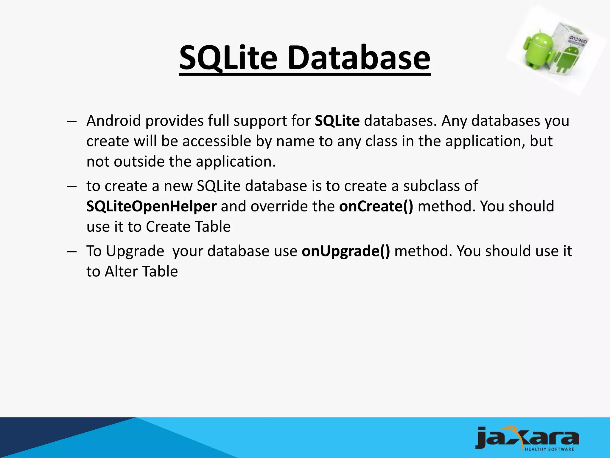 SQLite Database
– Android provides full support for SQLite databases. Any databases you
create will be accessible by name to any class in the application, but
not outside the application.
– to create a new SQLite database is to create a subclass of
SQLiteOpenHelper and override the onCreate() method. You should
use it to Create Table
– To Upgrade your database use onUpgrade() method. You should use it
to Alter Table
 