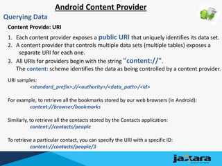 Android Content Provider
Querying Data
Content Provide: URI
1. Each content provider exposes a public URI that uniquely identifies its data set.
2. A content provider that controls multiple data sets (multiple tables) exposes a
separate URI for each one.
3. All URIs for providers begin with the string "content://".
The content: scheme identifies the data as being controlled by a content provider.
URI samples:
<standard_prefix>://<authority>/<data_path>/<id>
For example, to retrieve all the bookmarks stored by our web browsers (in Android):
content://browser/bookmarks
Similarly, to retrieve all the contacts stored by the Contacts application:
content://contacts/people
To retrieve a particular contact, you can specify the URI with a specific ID:
content://contacts/people/3
 