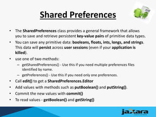 Shared Preferences
• The SharedPreferences class provides a general framework that allows
you to save and retrieve persistent key-value pairs of primitive data types.
• You can save any primitive data: booleans, floats, ints, longs, and strings.
This data will persist across user sessions (even if your application is
killed).
• use one of two methods:
– getSharedPreferences() - Use this if you need multiple preferences files
identified by name.
– getPreferences() - Use this if you need only one preferences.
• Call edit() to get a SharedPreferences.Editor
• Add values with methods such as putBoolean() and putString().
• Commit the new values with commit()
• To read values - getBoolean() and getString()
 