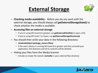 External Storage
– Checking media availability - Before you do any work with the
external storage, you should always call getExternalStorageState() to
check whether the media is available.
– Accessing files on external storage
• If you're using API Level 8 or greater, use getExternalFilesDir() to open a File
• If you're using API Level 7 or lower, use getExternalStorageDirectory()
– You should then write your data in the following directory:
• /Android/data/<package_name>/files/
• If the user's device is running API Level 8 or greater and they uninstall your
application, this directory and all its contents will be deleted.
– Hiding your files from the Media Scanner
• Include an empty file named .nomedia in your external files directory
 