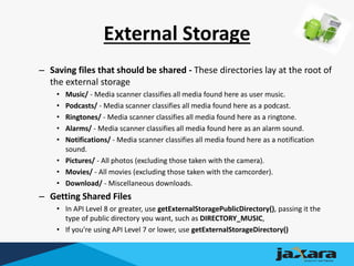 External Storage
– Saving files that should be shared - These directories lay at the root of
the external storage
• Music/ - Media scanner classifies all media found here as user music.
• Podcasts/ - Media scanner classifies all media found here as a podcast.
• Ringtones/ - Media scanner classifies all media found here as a ringtone.
• Alarms/ - Media scanner classifies all media found here as an alarm sound.
• Notifications/ - Media scanner classifies all media found here as a notification
sound.
• Pictures/ - All photos (excluding those taken with the camera).
• Movies/ - All movies (excluding those taken with the camcorder).
• Download/ - Miscellaneous downloads.
– Getting Shared Files
• In API Level 8 or greater, use getExternalStoragePublicDirectory(), passing it the
type of public directory you want, such as DIRECTORY_MUSIC,
• If you're using API Level 7 or lower, use getExternalStorageDirectory()
 
