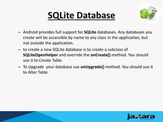 SQLite Database
– Android provides full support for SQLite databases. Any databases you
create will be accessible by name to any class in the application, but
not outside the application.
– to create a new SQLite database is to create a subclass of
SQLiteOpenHelper and override the onCreate() method. You should
use it to Create Table
– To Upgrade your database use onUpgrade() method. You should use it
to Alter Table
 