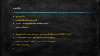 code 
▪ @Override 
▪ protected void onStop() { 
▪ // TODO Auto-generated method stub 
▪ super.onStop(); 
▪ SharedPreferences settings = getSharedPreferences("MYPREFS", 0); 
▪ SharedPreferences.Editor editor=settings.edit(); 
▪ editor.putString("tvalue", et.getText().toString()); 
▪ editor.commit(); 
▪ } 
 