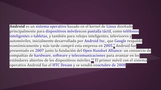 Android es un sistema operativo basado en el kernel de Linux diseñado 
principalmente para dispositivos móvilescon pantalla táctil, como teléfonos 
inteligentes o tabletas, y también para relojes inteligentes, televisores y 
automóviles, inicialmente desarrollado por Android Inc., que Google respaldó 
económicamente y más tarde compró esta empresa en 2005.9 Android fue 
presentado en 2007 junto la fundación del Open Handset Alliance: un consorcio de 
compañías de hardware, software y telecomunicaciones para avanzar en los 
estándares abiertos de los dispositivos móviles.10 El primer móvil con el sistema 
operativo Android fue el HTC Dream y se vendió enoctubre de 2008 
 