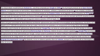 Fue desarrollado inicialmente por Android Inc., una firma comprada por Google en 2005.15 Es el principal producto de la Open Handset 
Alliance, un conglomerado de fabricantes y desarrolladores de hardware, software y operadores de servicio.10 Las unidades vendidas de 
teléfonos inteligentes con Android se ubican en el primer puesto en los Estados Unidos, en el segundo y tercer trimestres de 2010,16 17 18 
con una cuota de mercado de 43,6% en el tercer trimestre.19 A escala mundial alcanzó una cuota de mercado del 50,9% durante el cuarto 
trimestre de 2011, más del doble que el segundo sistema operativo (iOS de Apple, Inc.) 
Tiene una gran comunidad de desarrolladores escribiendo aplicaciones para extender la funcionalidad de los dispositivos. A la fecha, se ha 
llegado ya al 1.000.000 de aplicaciones (de las cuales, dos tercios son gratuitas y en comparación con la App Store más baratas) 
disponibles para la tienda de aplicaciones oficial de Android: Google Play, sin tener en cuenta aplicaciones de otras tiendas no oficiales 
para Android como la tienda de aplicacionesSamsung Apps de Samsung, slideme de java y amazon appstore.20 21 Google Play es la tienda 
de aplicaciones en línea administrada por Google, aunque existe la posibilidad de obtener software externamente. La tienda F-Droid es 
completamente de código abierto así como sus aplicaciones, una alternativa al software privativo. Los programas están escritos en el 
lenguaje de programación Java.22 No obstante, no es un sistema operativo libre de malware, aunque la mayoría de ello es descargado de 
sitios de terceros 
 