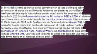 El éxito del sistema operativo se ha convertido en objeto de litigios sobre 
patentes en el marco de las llamadas «Guerras por patentes de teléfonos 
inteligentes» (en inglés Smartphone patent wars) entre las empresas de 
tecnología.12 13 Según documentos secretos filtrados en 2013 y 2014, el sistema 
operativo es uno de los objetivos de las agencias de inteligencia internacionales 
El 25 de junio de 2014 en la Conferencia de Desarrolladores Google I/O, la 
compañia Google mostró un cambio de marca con el fin de unificar tanto el 
hardware como el software. Con ello mostraron nuevos productos como lo 
sonAndroid TV, Android Auto, Android Wear o un smartphone de baja gama 
llamado Android One. Con todo ello la marca se estabiliza para dar una imagen 
más firme tanto en el mercado como al público 
 