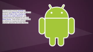 anto el nombre Android (androide en 
español) como Nexus One hacen alusión a la 
novela de Philip K. Dick ¿Sueñan los 
androides con ovejas eléctricas?, que 
posteriormente fue adaptada al cine como 
Blade Runner. Tanto el libro como la película 
se centran en un grupo de androides 
llamados replicantes del modelo Nexus-6 
