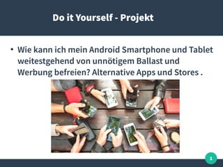 1
Do it Yourself - Projekt
●
Wie kann ich mein Android Smartphone und Tablet
weitestgehend von unnötigem Ballast und
Werbung befreien? Alternative Apps und Stores .
 