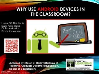 WHY USE ANDROID DEVICES IN
THE CLASSROOM?
Karen D. Barley
Android Apps to Teach K-12 Core Standards ©
Authored by: Karen D. Barley (Diploma of
Teaching, Graduate Diploma of Education,
Master of Education) ©
Use a QR Reader to
learn more about
DLT’s Android in
Education course
 