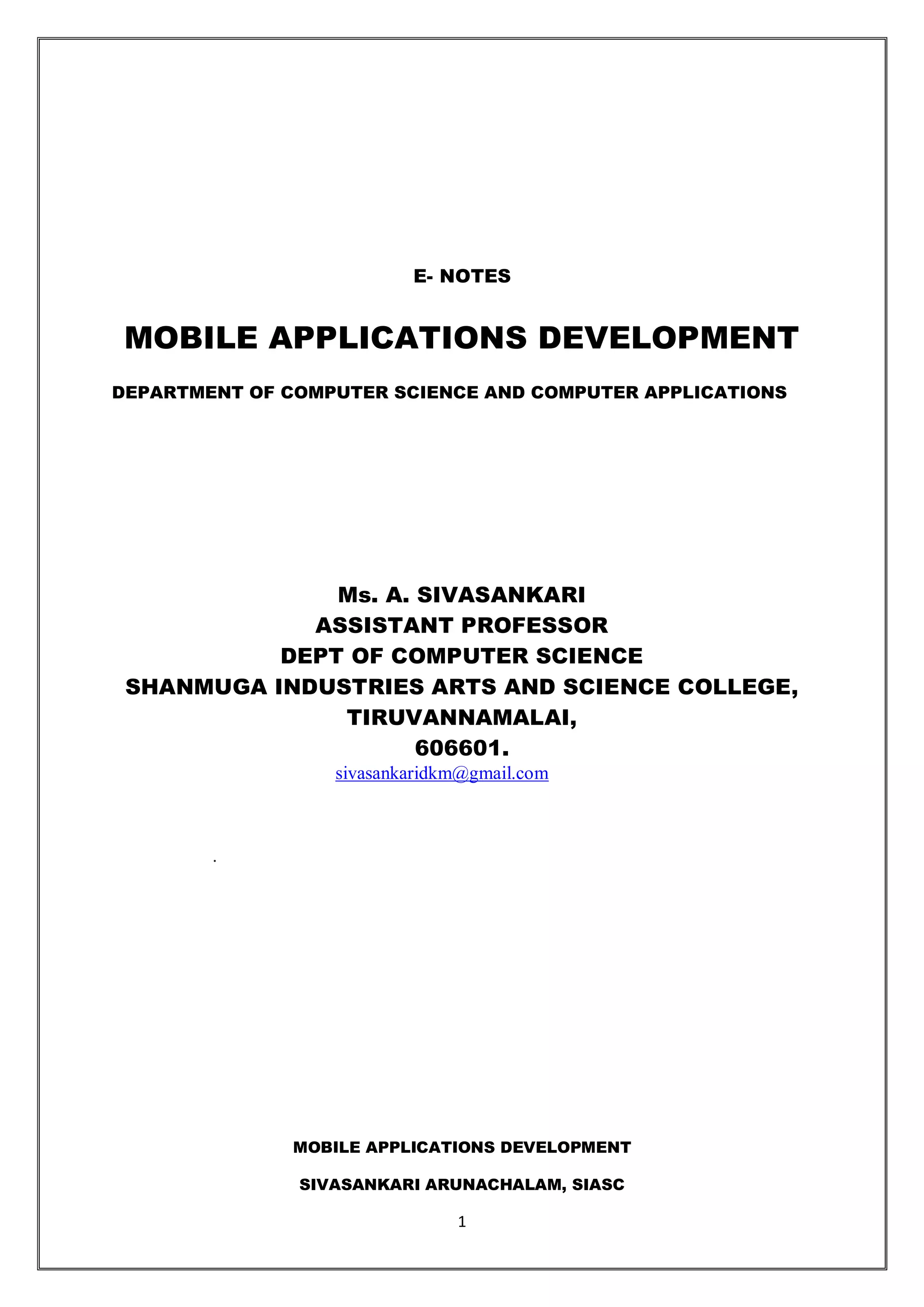 MOBILE APPLICATIONS DEVELOPMENT
SIVASANKARI ARUNACHALAM, SIASC
1
E- NOTES
MOBILE APPLICATIONS DEVELOPMENT
DEPARTMENT OF COMPUTER SCIENCE AND COMPUTER APPLICATIONS
Ms. A. SIVASANKARI
ASSISTANT PROFESSOR
DEPT OF COMPUTER SCIENCE
SHANMUGA INDUSTRIES ARTS AND SCIENCE COLLEGE,
TIRUVANNAMALAI,
606601.
sivasankaridkm@gmail.com
.
 