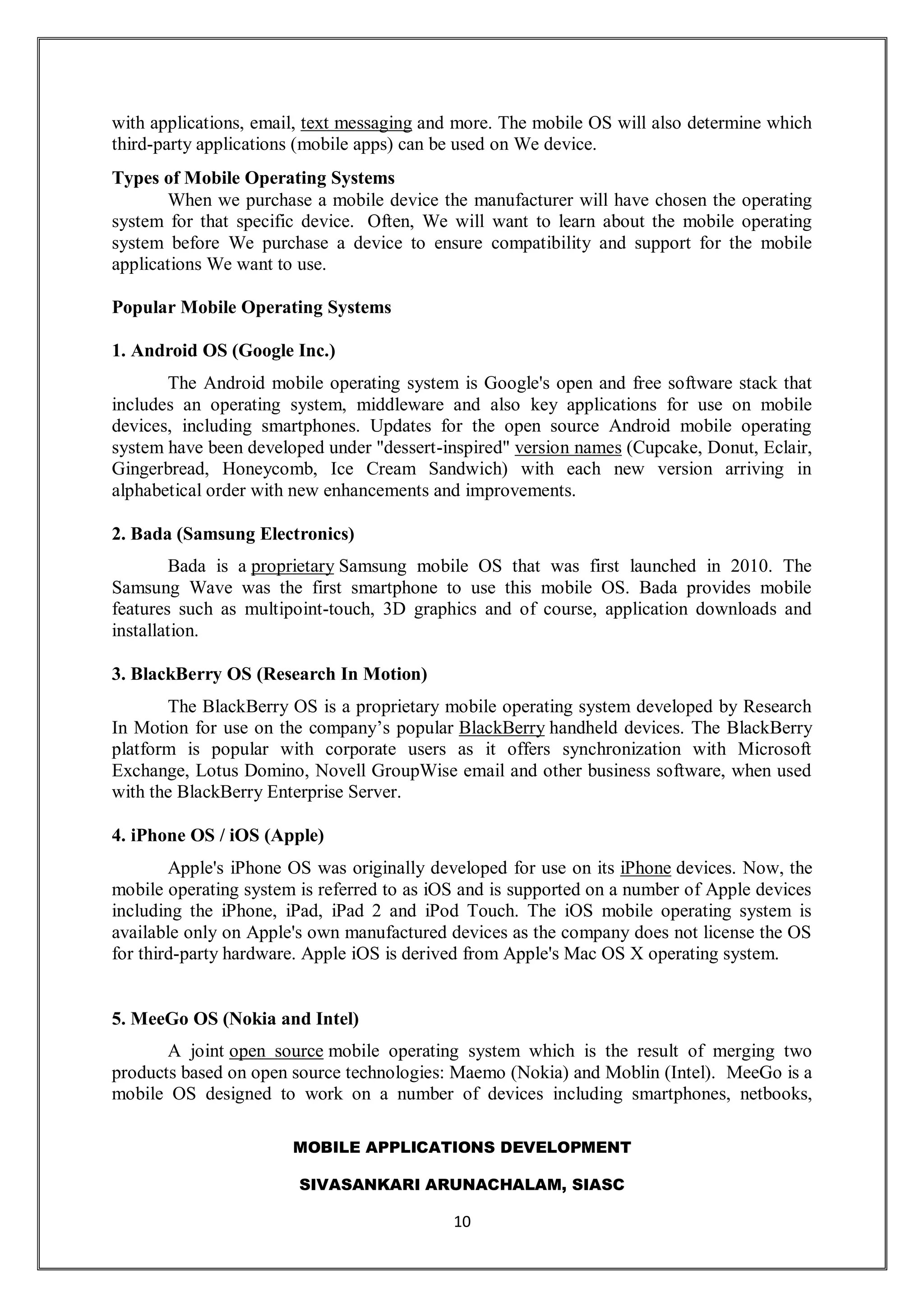 MOBILE APPLICATIONS DEVELOPMENT
SIVASANKARI ARUNACHALAM, SIASC
10
with applications, email, text messaging and more. The mobile OS will also determine which
third-party applications (mobile apps) can be used on We device.
Types of Mobile Operating Systems
When we purchase a mobile device the manufacturer will have chosen the operating
system for that specific device. Often, We will want to learn about the mobile operating
system before We purchase a device to ensure compatibility and support for the mobile
applications We want to use.
Popular Mobile Operating Systems
1. Android OS (Google Inc.)
The Android mobile operating system is Google's open and free software stack that
includes an operating system, middleware and also key applications for use on mobile
devices, including smartphones. Updates for the open source Android mobile operating
system have been developed under "dessert-inspired" version names (Cupcake, Donut, Eclair,
Gingerbread, Honeycomb, Ice Cream Sandwich) with each new version arriving in
alphabetical order with new enhancements and improvements.
2. Bada (Samsung Electronics)
Bada is a proprietary Samsung mobile OS that was first launched in 2010. The
Samsung Wave was the first smartphone to use this mobile OS. Bada provides mobile
features such as multipoint-touch, 3D graphics and of course, application downloads and
installation.
3. BlackBerry OS (Research In Motion)
The BlackBerry OS is a proprietary mobile operating system developed by Research
In Motion for use on the company’s popular BlackBerry handheld devices. The BlackBerry
platform is popular with corporate users as it offers synchronization with Microsoft
Exchange, Lotus Domino, Novell GroupWise email and other business software, when used
with the BlackBerry Enterprise Server.
4. iPhone OS / iOS (Apple)
Apple's iPhone OS was originally developed for use on its iPhone devices. Now, the
mobile operating system is referred to as iOS and is supported on a number of Apple devices
including the iPhone, iPad, iPad 2 and iPod Touch. The iOS mobile operating system is
available only on Apple's own manufactured devices as the company does not license the OS
for third-party hardware. Apple iOS is derived from Apple's Mac OS X operating system.
5. MeeGo OS (Nokia and Intel)
A joint open source mobile operating system which is the result of merging two
products based on open source technologies: Maemo (Nokia) and Moblin (Intel). MeeGo is a
mobile OS designed to work on a number of devices including smartphones, netbooks,
 