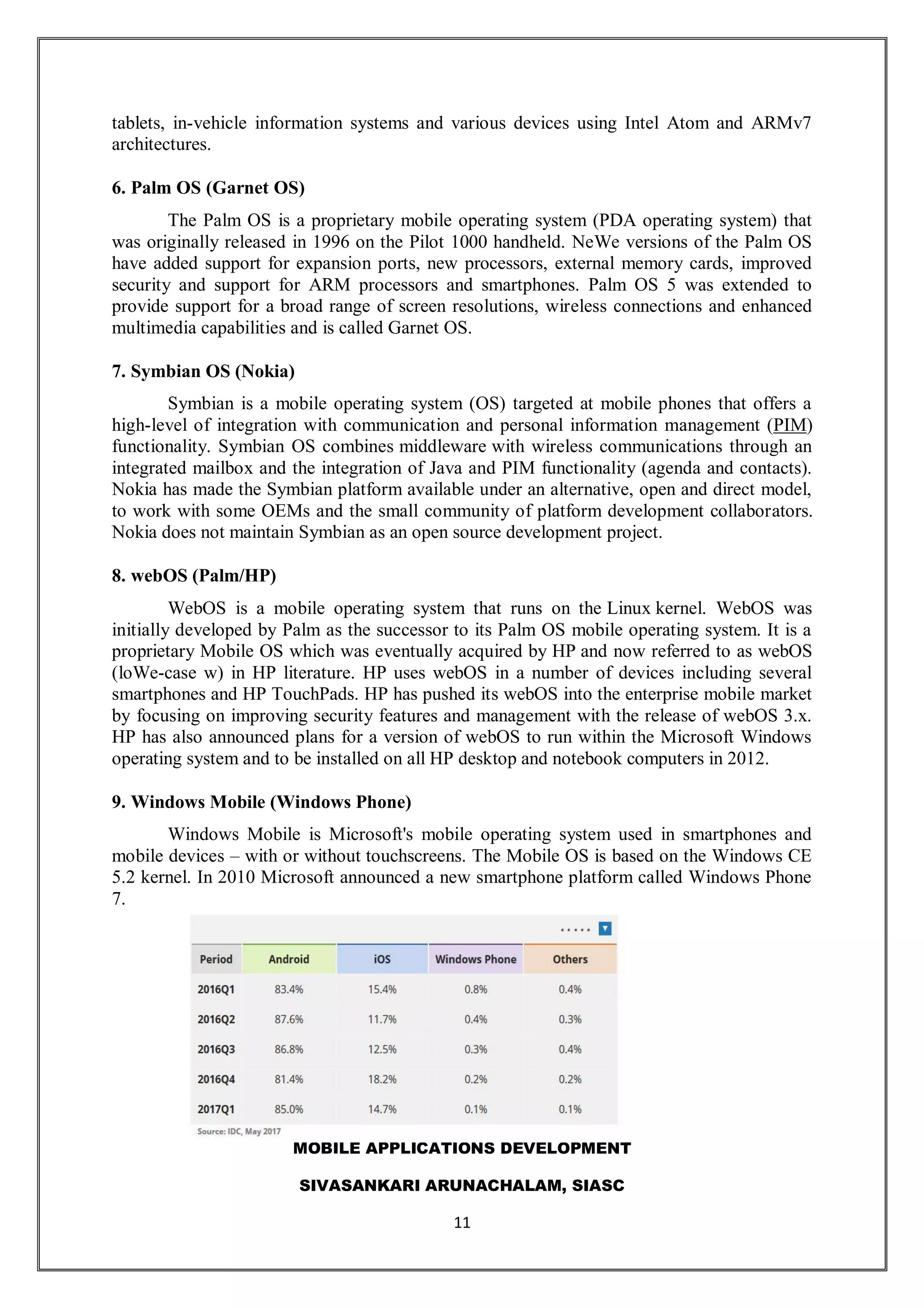 MOBILE APPLICATIONS DEVELOPMENT
SIVASANKARI ARUNACHALAM, SIASC
11
tablets, in-vehicle information systems and various devices using Intel Atom and ARMv7
architectures.
6. Palm OS (Garnet OS)
The Palm OS is a proprietary mobile operating system (PDA operating system) that
was originally released in 1996 on the Pilot 1000 handheld. NeWe versions of the Palm OS
have added support for expansion ports, new processors, external memory cards, improved
security and support for ARM processors and smartphones. Palm OS 5 was extended to
provide support for a broad range of screen resolutions, wireless connections and enhanced
multimedia capabilities and is called Garnet OS.
7. Symbian OS (Nokia)
Symbian is a mobile operating system (OS) targeted at mobile phones that offers a
high-level of integration with communication and personal information management (PIM)
functionality. Symbian OS combines middleware with wireless communications through an
integrated mailbox and the integration of Java and PIM functionality (agenda and contacts).
Nokia has made the Symbian platform available under an alternative, open and direct model,
to work with some OEMs and the small community of platform development collaborators.
Nokia does not maintain Symbian as an open source development project.
8. webOS (Palm/HP)
WebOS is a mobile operating system that runs on the Linux kernel. WebOS was
initially developed by Palm as the successor to its Palm OS mobile operating system. It is a
proprietary Mobile OS which was eventually acquired by HP and now referred to as webOS
(loWe-case w) in HP literature. HP uses webOS in a number of devices including several
smartphones and HP TouchPads. HP has pushed its webOS into the enterprise mobile market
by focusing on improving security features and management with the release of webOS 3.x.
HP has also announced plans for a version of webOS to run within the Microsoft Windows
operating system and to be installed on all HP desktop and notebook computers in 2012.
9. Windows Mobile (Windows Phone)
Windows Mobile is Microsoft's mobile operating system used in smartphones and
mobile devices – with or without touchscreens. The Mobile OS is based on the Windows CE
5.2 kernel. In 2010 Microsoft announced a new smartphone platform called Windows Phone
7.
 