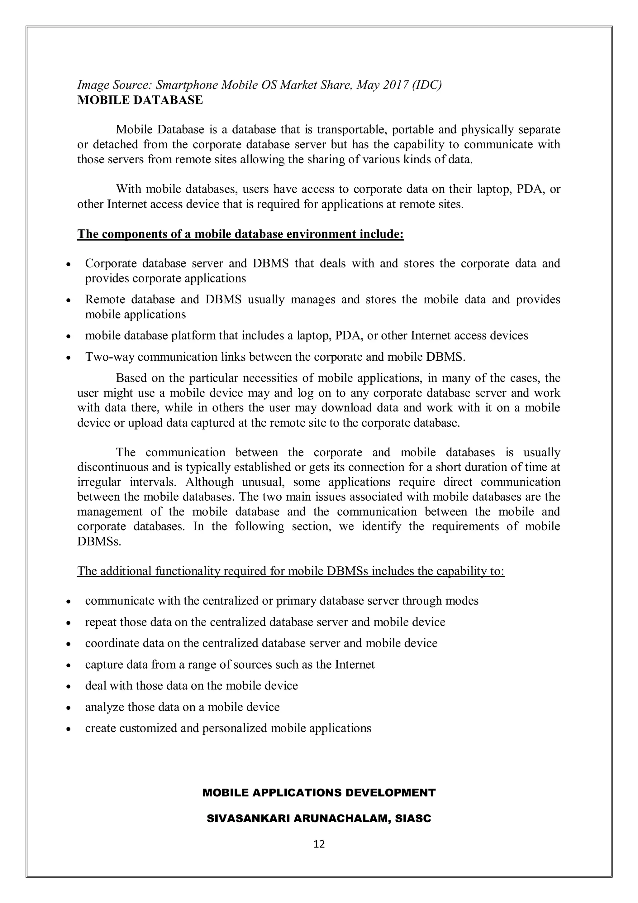 MOBILE APPLICATIONS DEVELOPMENT
SIVASANKARI ARUNACHALAM, SIASC
12
Image Source: Smartphone Mobile OS Market Share, May 2017 (IDC)
MOBILE DATABASE
Mobile Database is a database that is transportable, portable and physically separate
or detached from the corporate database server but has the capability to communicate with
those servers from remote sites allowing the sharing of various kinds of data.
With mobile databases, users have access to corporate data on their laptop, PDA, or
other Internet access device that is required for applications at remote sites.
The components of a mobile database environment include:
 Corporate database server and DBMS that deals with and stores the corporate data and
provides corporate applications
 Remote database and DBMS usually manages and stores the mobile data and provides
mobile applications
 mobile database platform that includes a laptop, PDA, or other Internet access devices
 Two-way communication links between the corporate and mobile DBMS.
Based on the particular necessities of mobile applications, in many of the cases, the
user might use a mobile device may and log on to any corporate database server and work
with data there, while in others the user may download data and work with it on a mobile
device or upload data captured at the remote site to the corporate database.
The communication between the corporate and mobile databases is usually
discontinuous and is typically established or gets its connection for a short duration of time at
irregular intervals. Although unusual, some applications require direct communication
between the mobile databases. The two main issues associated with mobile databases are the
management of the mobile database and the communication between the mobile and
corporate databases. In the following section, we identify the requirements of mobile
DBMSs.
The additional functionality required for mobile DBMSs includes the capability to:
 communicate with the centralized or primary database server through modes
 repeat those data on the centralized database server and mobile device
 coordinate data on the centralized database server and mobile device
 capture data from a range of sources such as the Internet
 deal with those data on the mobile device
 analyze those data on a mobile device
 create customized and personalized mobile applications
 