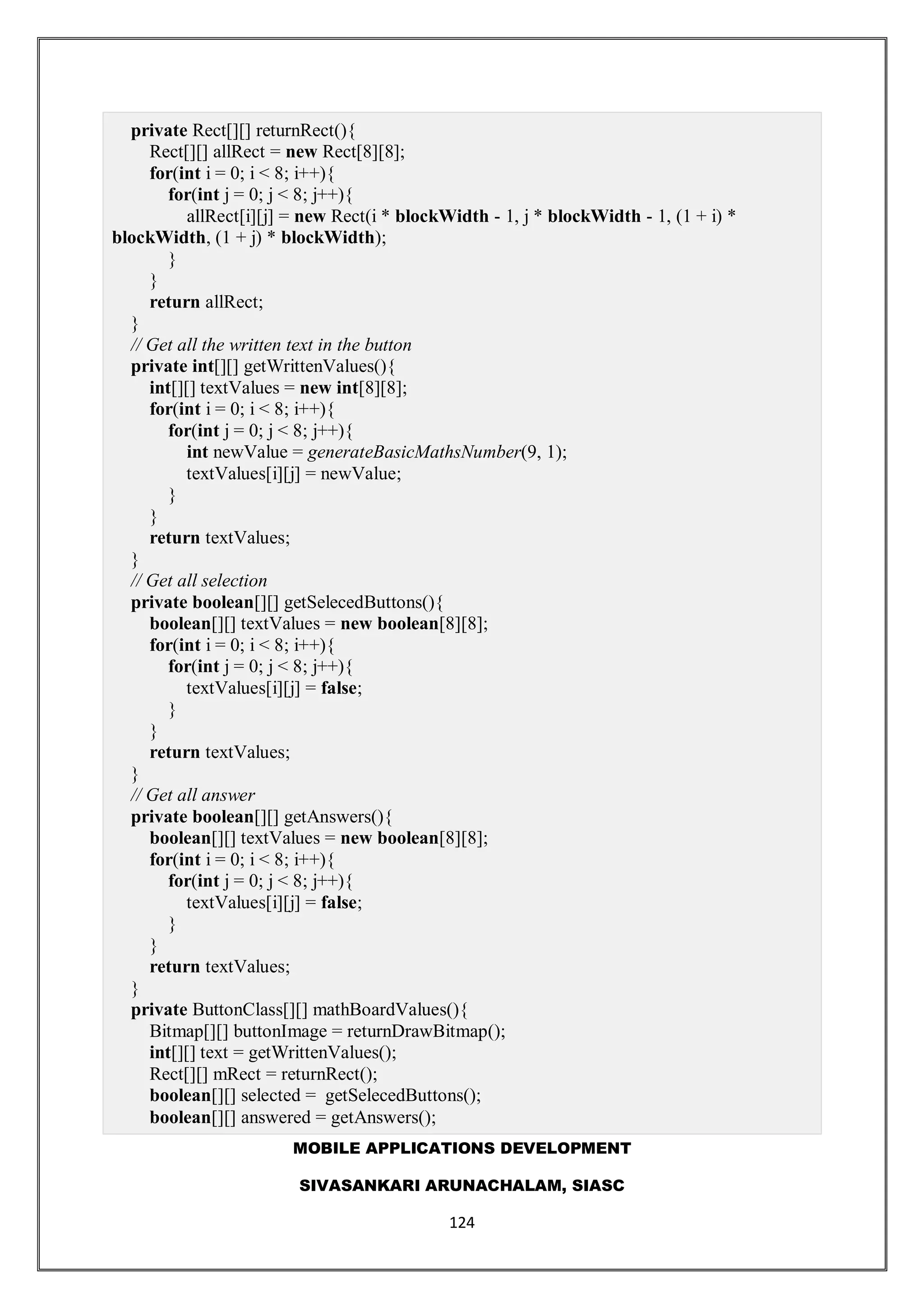 MOBILE APPLICATIONS DEVELOPMENT
SIVASANKARI ARUNACHALAM, SIASC
124
private Rect[][] returnRect(){
Rect[][] allRect = new Rect[8][8];
for(int i = 0; i < 8; i++){
for(int j = 0; j < 8; j++){
allRect[i][j] = new Rect(i * blockWidth - 1, j * blockWidth - 1, (1 + i) *
blockWidth, (1 + j) * blockWidth);
}
}
return allRect;
}
// Get all the written text in the button
private int[][] getWrittenValues(){
int[][] textValues = new int[8][8];
for(int i = 0; i < 8; i++){
for(int j = 0; j < 8; j++){
int newValue = generateBasicMathsNumber(9, 1);
textValues[i][j] = newValue;
}
}
return textValues;
}
// Get all selection
private boolean[][] getSelecedButtons(){
boolean[][] textValues = new boolean[8][8];
for(int i = 0; i < 8; i++){
for(int j = 0; j < 8; j++){
textValues[i][j] = false;
}
}
return textValues;
}
// Get all answer
private boolean[][] getAnswers(){
boolean[][] textValues = new boolean[8][8];
for(int i = 0; i < 8; i++){
for(int j = 0; j < 8; j++){
textValues[i][j] = false;
}
}
return textValues;
}
private ButtonClass[][] mathBoardValues(){
Bitmap[][] buttonImage = returnDrawBitmap();
int[][] text = getWrittenValues();
Rect[][] mRect = returnRect();
boolean[][] selected = getSelecedButtons();
boolean[][] answered = getAnswers();
 