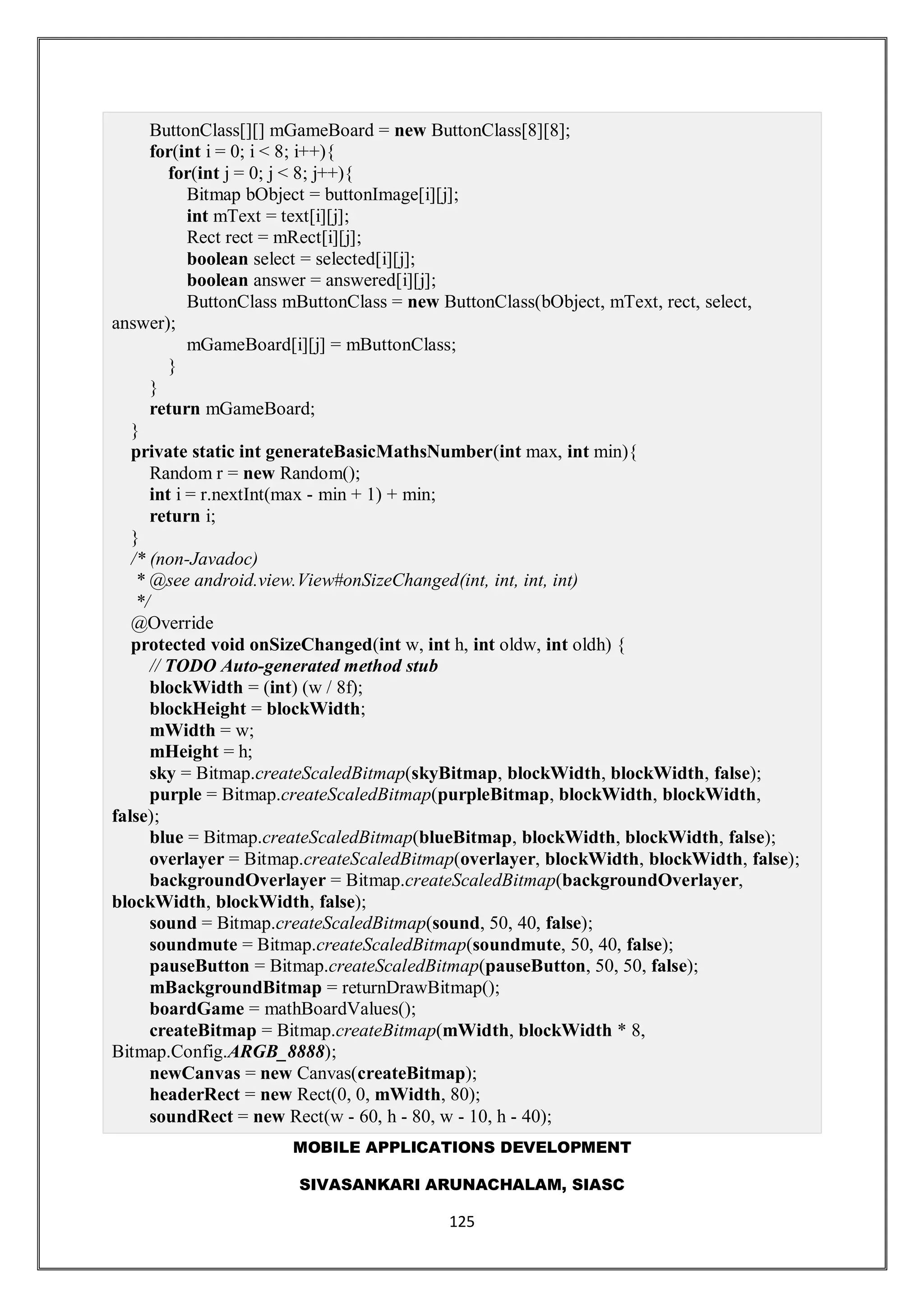 MOBILE APPLICATIONS DEVELOPMENT
SIVASANKARI ARUNACHALAM, SIASC
125
ButtonClass[][] mGameBoard = new ButtonClass[8][8];
for(int i = 0; i < 8; i++){
for(int j = 0; j < 8; j++){
Bitmap bObject = buttonImage[i][j];
int mText = text[i][j];
Rect rect = mRect[i][j];
boolean select = selected[i][j];
boolean answer = answered[i][j];
ButtonClass mButtonClass = new ButtonClass(bObject, mText, rect, select,
answer);
mGameBoard[i][j] = mButtonClass;
}
}
return mGameBoard;
}
private static int generateBasicMathsNumber(int max, int min){
Random r = new Random();
int i = r.nextInt(max - min + 1) + min;
return i;
}
/* (non-Javadoc)
* @see android.view.View#onSizeChanged(int, int, int, int)
*/
@Override
protected void onSizeChanged(int w, int h, int oldw, int oldh) {
// TODO Auto-generated method stub
blockWidth = (int) (w / 8f);
blockHeight = blockWidth;
mWidth = w;
mHeight = h;
sky = Bitmap.createScaledBitmap(skyBitmap, blockWidth, blockWidth, false);
purple = Bitmap.createScaledBitmap(purpleBitmap, blockWidth, blockWidth,
false);
blue = Bitmap.createScaledBitmap(blueBitmap, blockWidth, blockWidth, false);
overlayer = Bitmap.createScaledBitmap(overlayer, blockWidth, blockWidth, false);
backgroundOverlayer = Bitmap.createScaledBitmap(backgroundOverlayer,
blockWidth, blockWidth, false);
sound = Bitmap.createScaledBitmap(sound, 50, 40, false);
soundmute = Bitmap.createScaledBitmap(soundmute, 50, 40, false);
pauseButton = Bitmap.createScaledBitmap(pauseButton, 50, 50, false);
mBackgroundBitmap = returnDrawBitmap();
boardGame = mathBoardValues();
createBitmap = Bitmap.createBitmap(mWidth, blockWidth * 8,
Bitmap.Config.ARGB_8888);
newCanvas = new Canvas(createBitmap);
headerRect = new Rect(0, 0, mWidth, 80);
soundRect = new Rect(w - 60, h - 80, w - 10, h - 40);
 