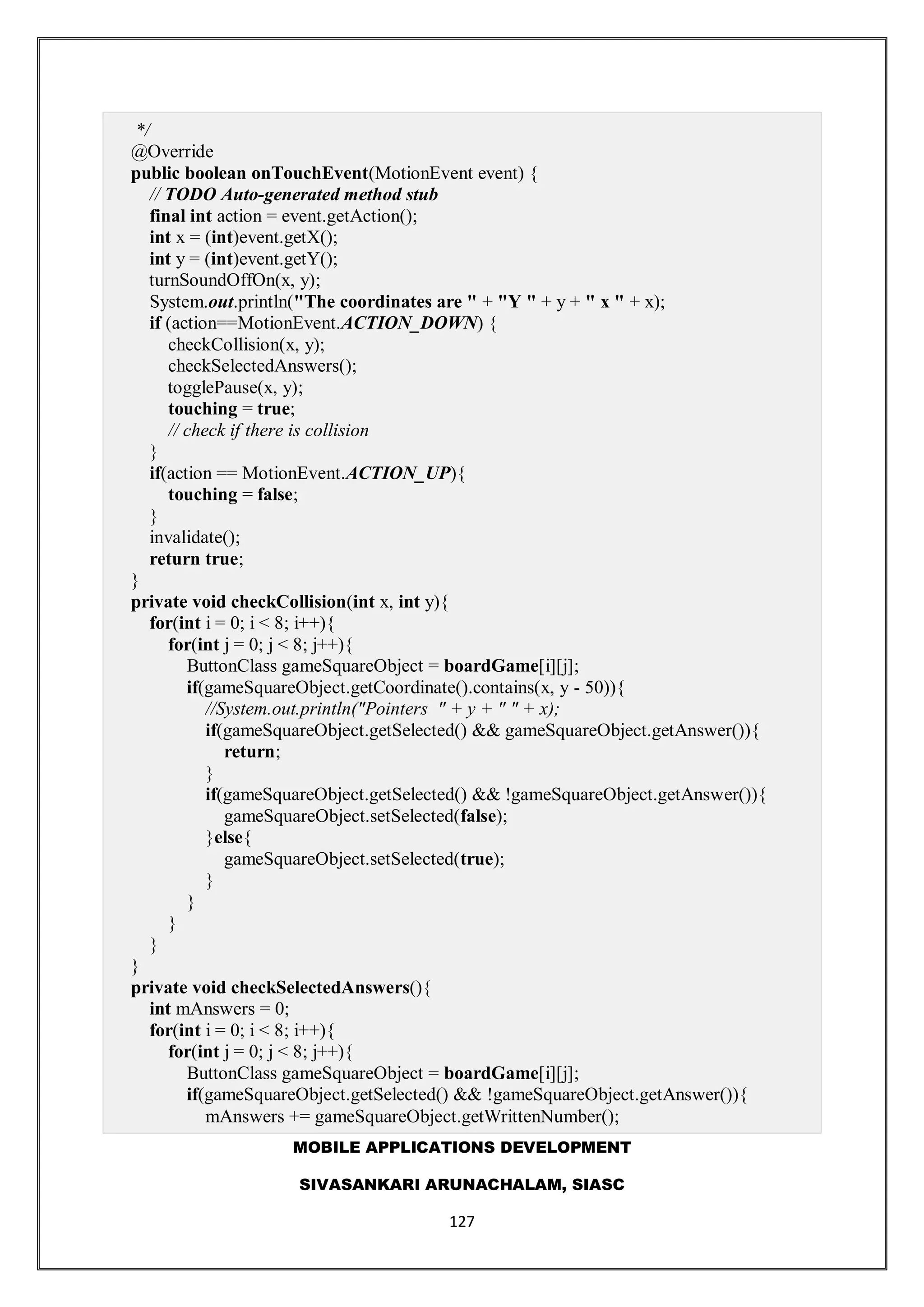 MOBILE APPLICATIONS DEVELOPMENT
SIVASANKARI ARUNACHALAM, SIASC
127
*/
@Override
public boolean onTouchEvent(MotionEvent event) {
// TODO Auto-generated method stub
final int action = event.getAction();
int x = (int)event.getX();
int y = (int)event.getY();
turnSoundOffOn(x, y);
System.out.println("The coordinates are " + "Y " + y + " x " + x);
if (action==MotionEvent.ACTION_DOWN) {
checkCollision(x, y);
checkSelectedAnswers();
togglePause(x, y);
touching = true;
// check if there is collision
}
if(action == MotionEvent.ACTION_UP){
touching = false;
}
invalidate();
return true;
}
private void checkCollision(int x, int y){
for(int i = 0; i < 8; i++){
for(int j = 0; j < 8; j++){
ButtonClass gameSquareObject = boardGame[i][j];
if(gameSquareObject.getCoordinate().contains(x, y - 50)){
//System.out.println("Pointers " + y + " " + x);
if(gameSquareObject.getSelected() && gameSquareObject.getAnswer()){
return;
}
if(gameSquareObject.getSelected() && !gameSquareObject.getAnswer()){
gameSquareObject.setSelected(false);
}else{
gameSquareObject.setSelected(true);
}
}
}
}
}
private void checkSelectedAnswers(){
int mAnswers = 0;
for(int i = 0; i < 8; i++){
for(int j = 0; j < 8; j++){
ButtonClass gameSquareObject = boardGame[i][j];
if(gameSquareObject.getSelected() && !gameSquareObject.getAnswer()){
mAnswers += gameSquareObject.getWrittenNumber();
 