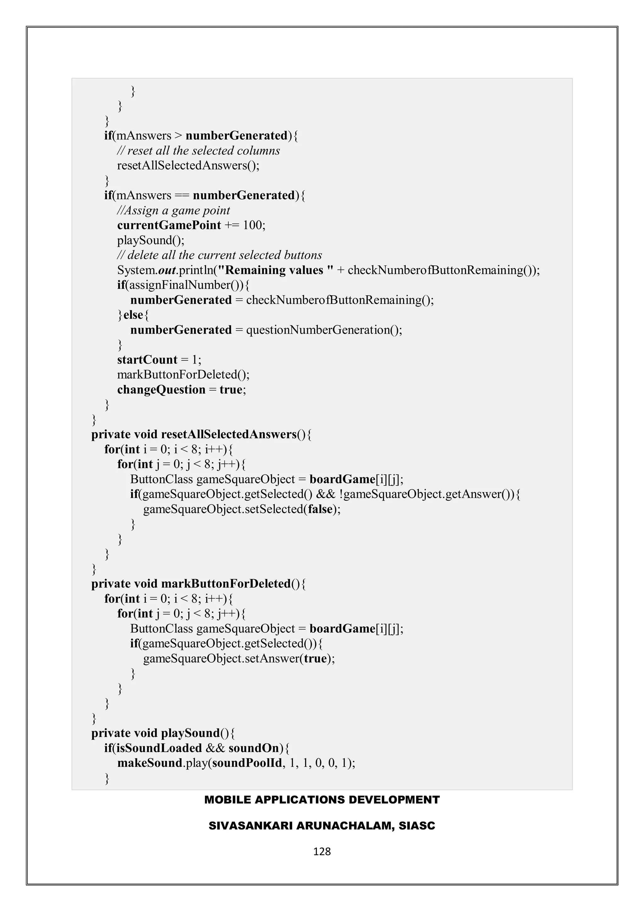 MOBILE APPLICATIONS DEVELOPMENT
SIVASANKARI ARUNACHALAM, SIASC
128
}
}
}
if(mAnswers > numberGenerated){
// reset all the selected columns
resetAllSelectedAnswers();
}
if(mAnswers == numberGenerated){
//Assign a game point
currentGamePoint += 100;
playSound();
// delete all the current selected buttons
System.out.println("Remaining values " + checkNumberofButtonRemaining());
if(assignFinalNumber()){
numberGenerated = checkNumberofButtonRemaining();
}else{
numberGenerated = questionNumberGeneration();
}
startCount = 1;
markButtonForDeleted();
changeQuestion = true;
}
}
private void resetAllSelectedAnswers(){
for(int i = 0; i < 8; i++){
for(int j = 0; j < 8; j++){
ButtonClass gameSquareObject = boardGame[i][j];
if(gameSquareObject.getSelected() && !gameSquareObject.getAnswer()){
gameSquareObject.setSelected(false);
}
}
}
}
private void markButtonForDeleted(){
for(int i = 0; i < 8; i++){
for(int j = 0; j < 8; j++){
ButtonClass gameSquareObject = boardGame[i][j];
if(gameSquareObject.getSelected()){
gameSquareObject.setAnswer(true);
}
}
}
}
private void playSound(){
if(isSoundLoaded && soundOn){
makeSound.play(soundPoolId, 1, 1, 0, 0, 1);
}
 
