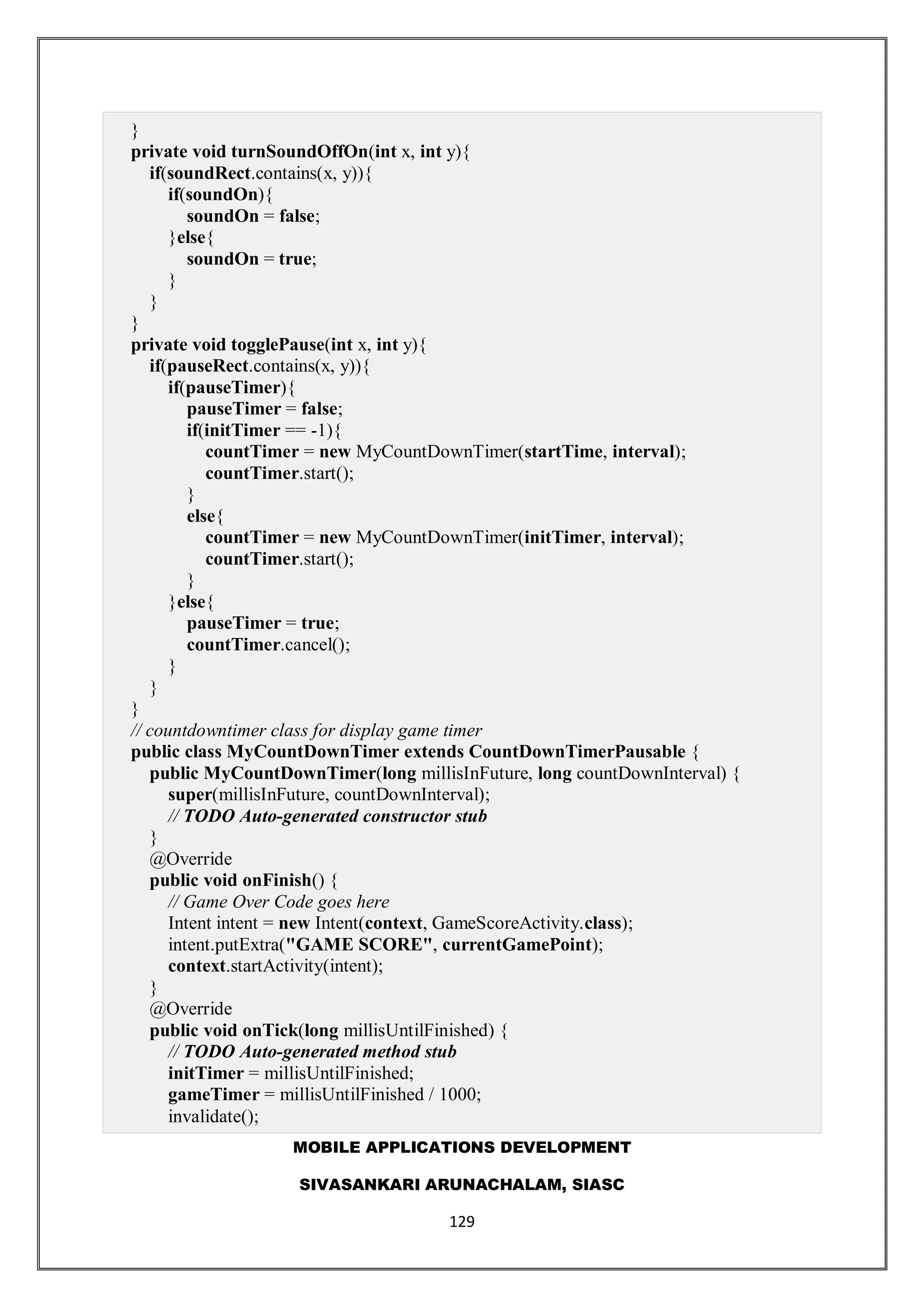 MOBILE APPLICATIONS DEVELOPMENT
SIVASANKARI ARUNACHALAM, SIASC
129
}
private void turnSoundOffOn(int x, int y){
if(soundRect.contains(x, y)){
if(soundOn){
soundOn = false;
}else{
soundOn = true;
}
}
}
private void togglePause(int x, int y){
if(pauseRect.contains(x, y)){
if(pauseTimer){
pauseTimer = false;
if(initTimer == -1){
countTimer = new MyCountDownTimer(startTime, interval);
countTimer.start();
}
else{
countTimer = new MyCountDownTimer(initTimer, interval);
countTimer.start();
}
}else{
pauseTimer = true;
countTimer.cancel();
}
}
}
// countdowntimer class for display game timer
public class MyCountDownTimer extends CountDownTimerPausable {
public MyCountDownTimer(long millisInFuture, long countDownInterval) {
super(millisInFuture, countDownInterval);
// TODO Auto-generated constructor stub
}
@Override
public void onFinish() {
// Game Over Code goes here
Intent intent = new Intent(context, GameScoreActivity.class);
intent.putExtra("GAME SCORE", currentGamePoint);
context.startActivity(intent);
}
@Override
public void onTick(long millisUntilFinished) {
// TODO Auto-generated method stub
initTimer = millisUntilFinished;
gameTimer = millisUntilFinished / 1000;
invalidate();
 