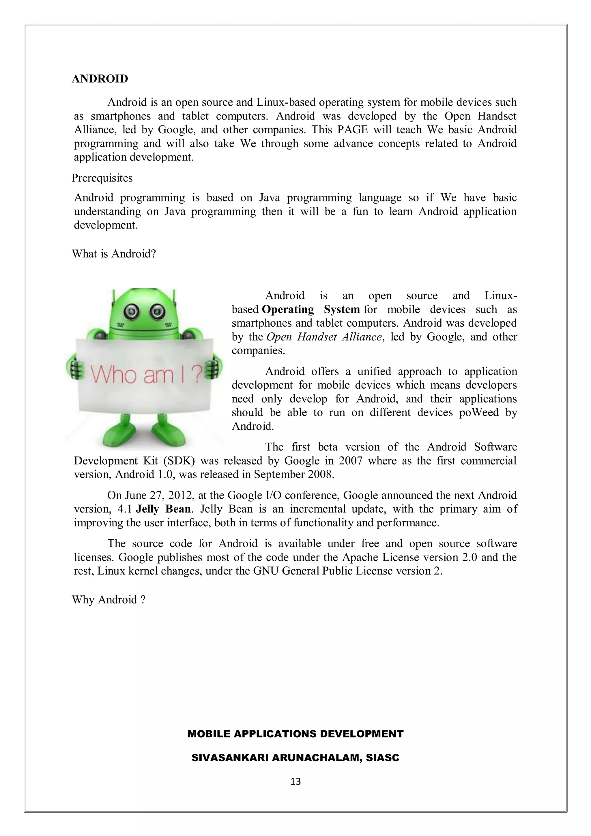 MOBILE APPLICATIONS DEVELOPMENT
SIVASANKARI ARUNACHALAM, SIASC
13
ANDROID
Android is an open source and Linux-based operating system for mobile devices such
as smartphones and tablet computers. Android was developed by the Open Handset
Alliance, led by Google, and other companies. This PAGE will teach We basic Android
programming and will also take We through some advance concepts related to Android
application development.
Prerequisites
Android programming is based on Java programming language so if We have basic
understanding on Java programming then it will be a fun to learn Android application
development.
What is Android?
Android is an open source and Linux-
based Operating System for mobile devices such as
smartphones and tablet computers. Android was developed
by the Open Handset Alliance, led by Google, and other
companies.
Android offers a unified approach to application
development for mobile devices which means developers
need only develop for Android, and their applications
should be able to run on different devices poWeed by
Android.
The first beta version of the Android Software
Development Kit (SDK) was released by Google in 2007 where as the first commercial
version, Android 1.0, was released in September 2008.
On June 27, 2012, at the Google I/O conference, Google announced the next Android
version, 4.1 Jelly Bean. Jelly Bean is an incremental update, with the primary aim of
improving the user interface, both in terms of functionality and performance.
The source code for Android is available under free and open source software
licenses. Google publishes most of the code under the Apache License version 2.0 and the
rest, Linux kernel changes, under the GNU General Public License version 2.
Why Android ?
 