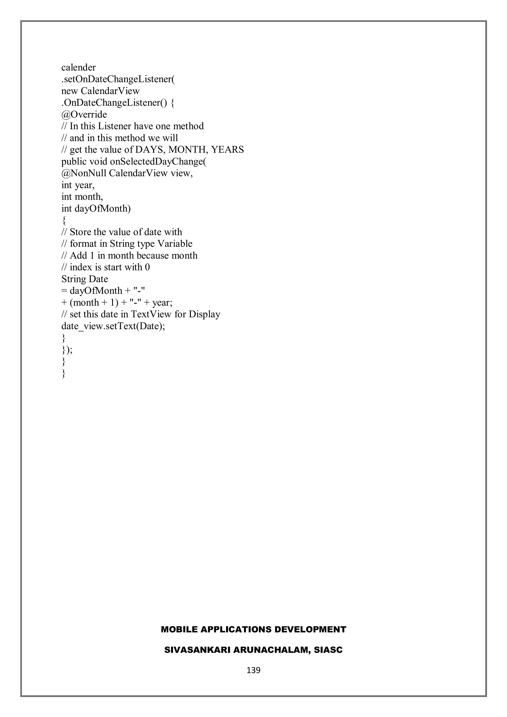 MOBILE APPLICATIONS DEVELOPMENT
SIVASANKARI ARUNACHALAM, SIASC
139
calender
.setOnDateChangeListener(
new CalendarView
.OnDateChangeListener() {
@Override
// In this Listener have one method
// and in this method we will
// get the value of DAYS, MONTH, YEARS
public void onSelectedDayChange(
@NonNull CalendarView view,
int year,
int month,
int dayOfMonth)
{
// Store the value of date with
// format in String type Variable
// Add 1 in month because month
// index is start with 0
String Date
= dayOfMonth + "-"
+ (month + 1) + "-" + year;
// set this date in TextView for Display
date_view.setText(Date);
}
});
}
}
 