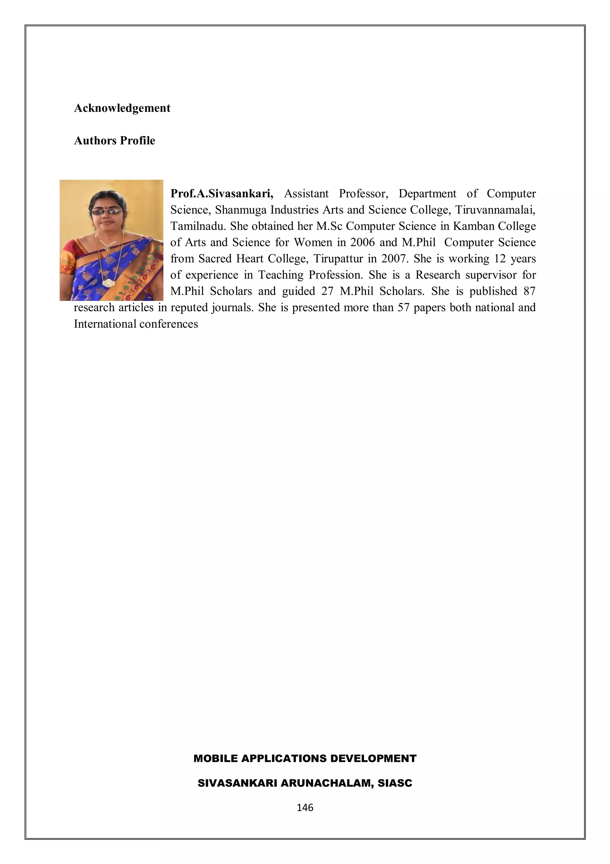 MOBILE APPLICATIONS DEVELOPMENT
SIVASANKARI ARUNACHALAM, SIASC
146
Acknowledgement
Authors Profile
Prof.A.Sivasankari, Assistant Professor, Department of Computer
Science, Shanmuga Industries Arts and Science College, Tiruvannamalai,
Tamilnadu. She obtained her M.Sc Computer Science in Kamban College
of Arts and Science for Women in 2006 and M.Phil Computer Science
from Sacred Heart College, Tirupattur in 2007. She is working 12 years
of experience in Teaching Profession. She is a Research supervisor for
M.Phil Scholars and guided 27 M.Phil Scholars. She is published 87
research articles in reputed journals. She is presented more than 57 papers both national and
International conferences
 